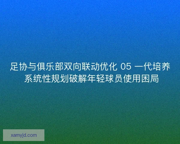 足协与俱乐部双向联动优化 05 一代培养 系统性规划破解年轻球员使用困局 足协与俱乐部双向联动优化 05 一代培养 系统性规划破解年轻球员使用困局