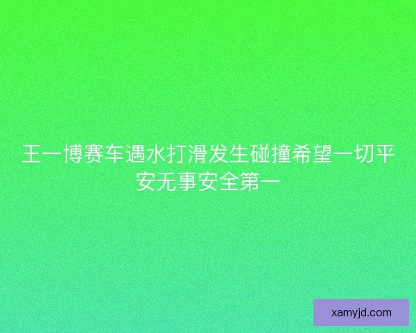 王一博赛车遇水打滑发生碰撞希望一切平安无事安全第一