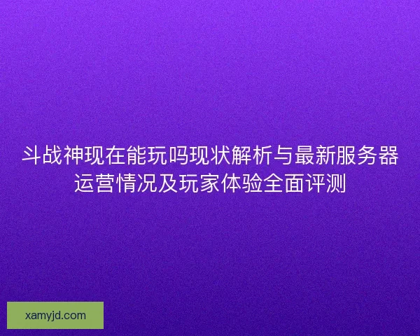 斗战神现在能玩吗现状解析与最新服务器运营情况及玩家体验全面评测