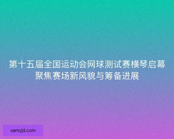 第十五届全国运动会网球测试赛横琴启幕聚焦赛场新风貌与筹备进展