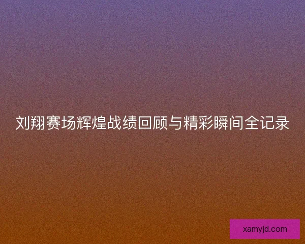 刘翔赛场辉煌战绩回顾与精彩瞬间全记录