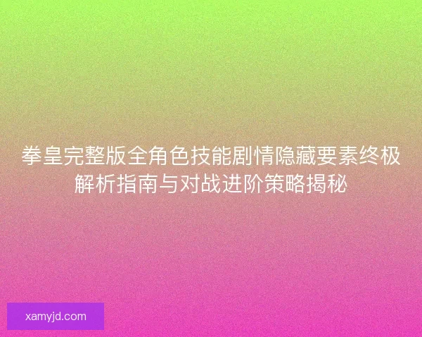拳皇完整版全角色技能剧情隐藏要素终极解析指南与对战进阶策略揭秘