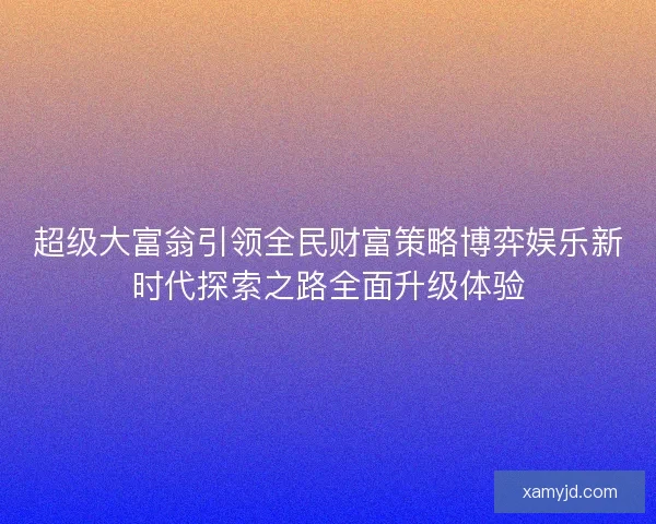 超级大富翁引领全民财富策略博弈娱乐新时代探索之路全面升级体验 超级大富翁引领全民财富策略博弈娱乐新时代探索之路全面升级体验