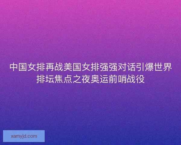 中国女排再战美国女排强强对话引爆世界排坛焦点之夜奥运前哨战役 中国女排再战美国女排强强对话引爆世界排坛焦点之夜奥运前哨战役