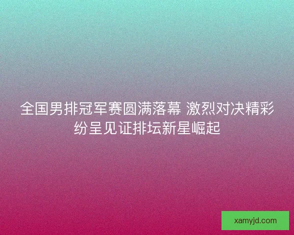 全国男排冠军赛圆满落幕 激烈对决精彩纷呈见证排坛新星崛起